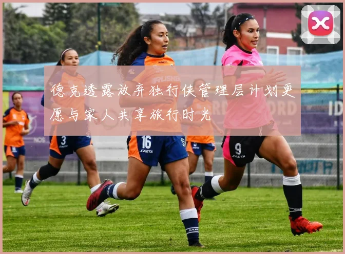 德克透露放弃独行侠管理层计划更愿与家人共享旅行时光