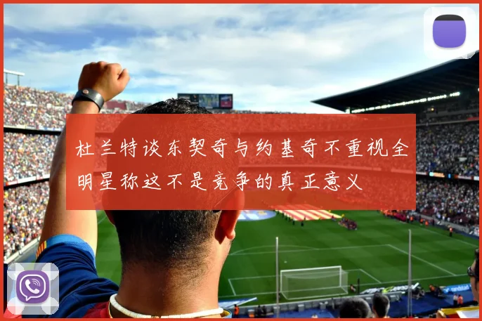 杜兰特谈东契奇与约基奇不重视全明星称这不是竞争的真正意义