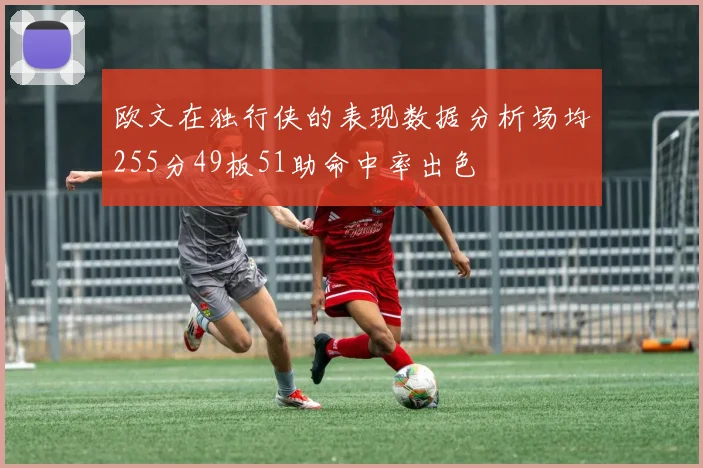欧文在独行侠的表现数据分析场均255分49板51助命中率出色