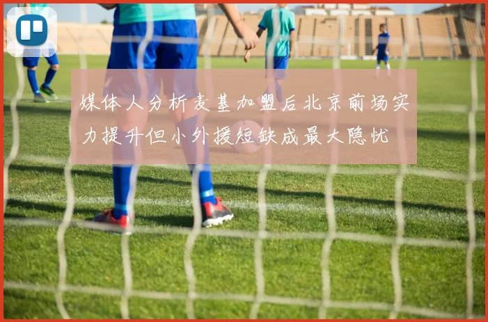 媒体人分析麦基加盟后北京前场实力提升但小外援短缺成最大隐忧