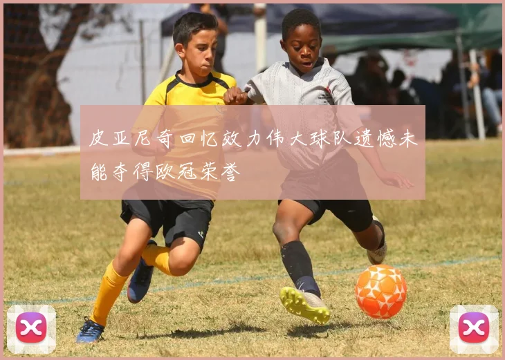 皮亚尼奇回忆效力伟大球队遗憾未能夺得欧冠荣誉
