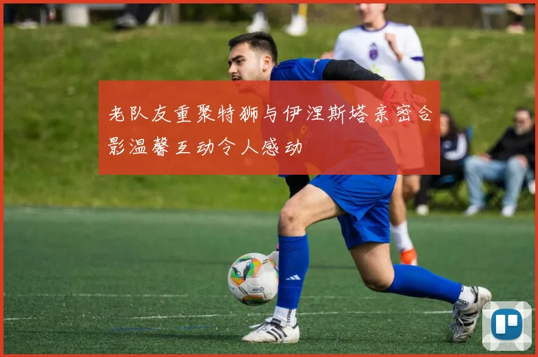 老队友重聚特狮与伊涅斯塔亲密合影温馨互动令人感动