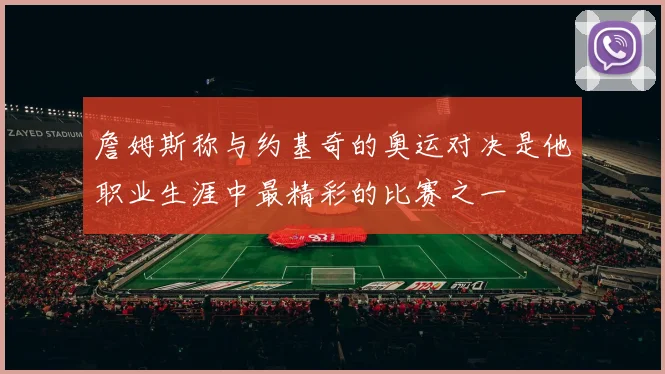詹姆斯称与约基奇的奥运对决是他职业生涯中最精彩的比赛之一