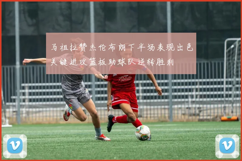 马祖拉赞杰伦布朗下半场表现出色关键进攻篮板助球队逆转胜利