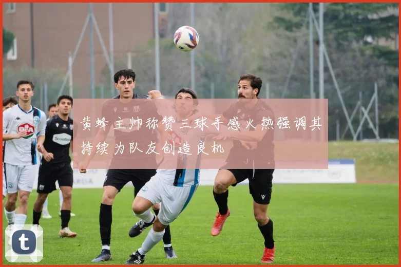 黄蜂主帅称赞三球手感火热强调其持续为队友创造良机