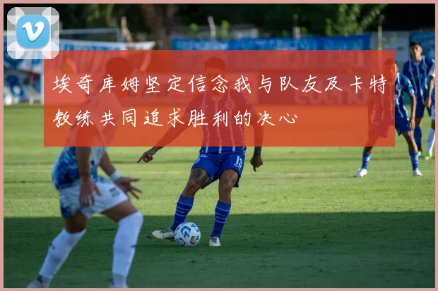 埃奇库姆坚定信念我与队友及卡特教练共同追求胜利的决心