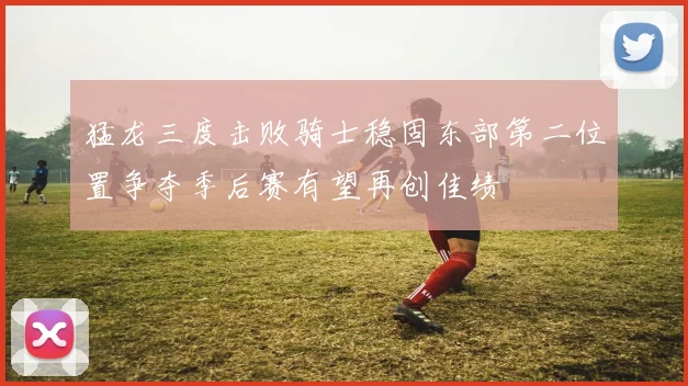 猛龙三度击败骑士稳固东部第二位置争夺季后赛有望再创佳绩