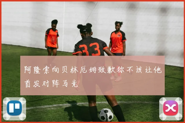 阿隆索向贝林厄姆致歉称不该让他首发对阵马竞
