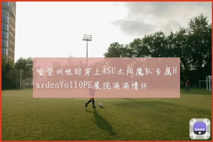 哈登训练时穿上ASU太阳魔队专属HardenVol10PE展现满满情怀