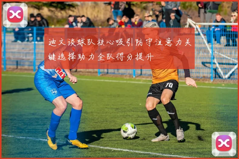 迪文谈球队核心吸引防守注意力关键选择助力全队得分提升
