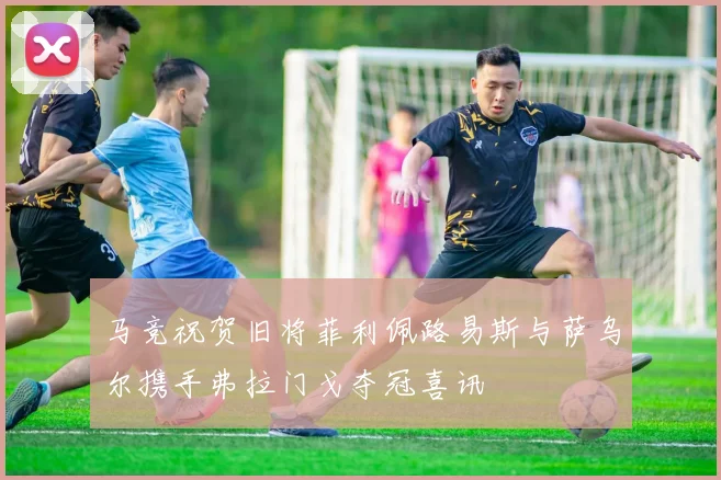 马竞祝贺旧将菲利佩路易斯与萨乌尔携手弗拉门戈夺冠喜讯