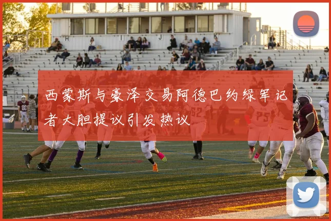 西蒙斯与豪泽交易阿德巴约绿军记者大胆提议引发热议