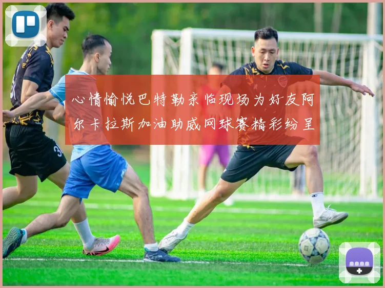心情愉悦巴特勒亲临现场为好友阿尔卡拉斯加油助威网球赛精彩纷呈