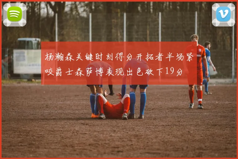 杨瀚森关键时刻得分开拓者半场紧咬爵士森萨博表现出色砍下19分