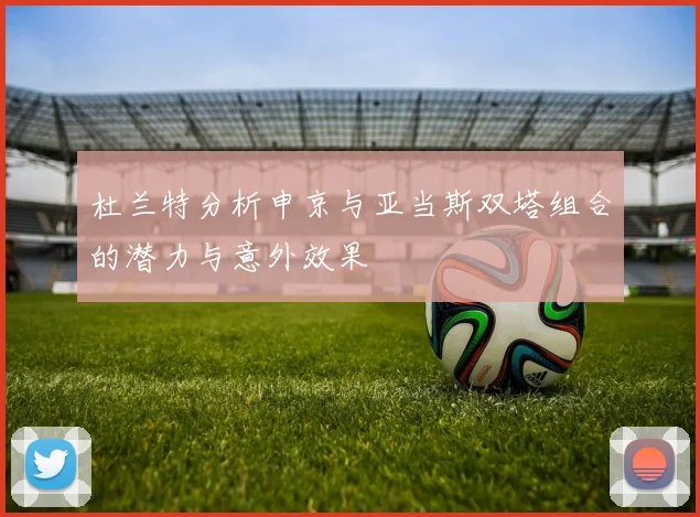 杜兰特分析申京与亚当斯双塔组合的潜力与意外效果