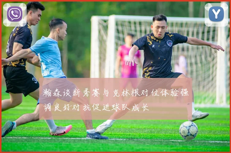 瀚森谈新秀赛与克林根对位体验强调良好对抗促进球队成长