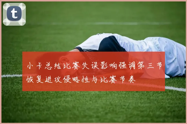 小卡总结比赛失误影响强调第三节恢复进攻侵略性与比赛节奏