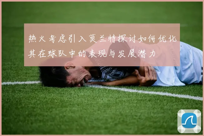 热火考虑引入莫兰特探讨如何优化其在球队中的表现与发展潜力