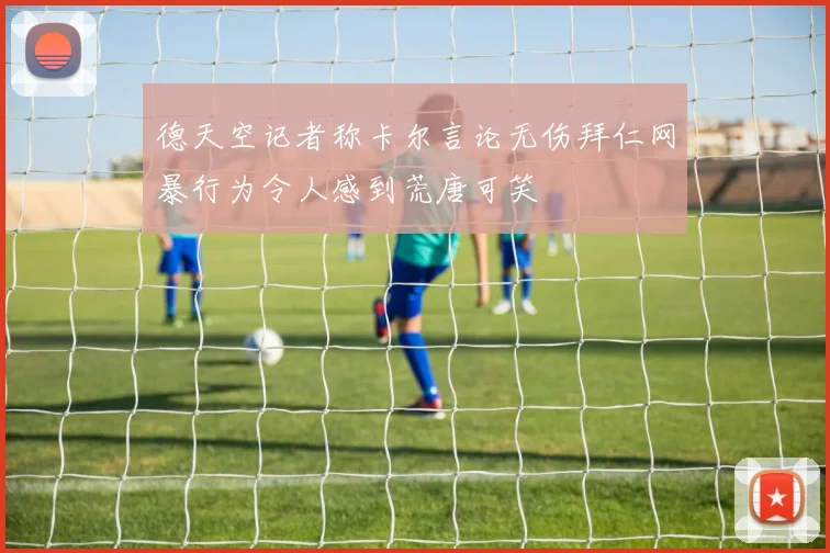 德天空记者称卡尔言论无伤拜仁网暴行为令人感到荒唐可笑