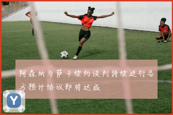 阿森纳与萨卡续约谈判持续进行各方预计协议即将达成