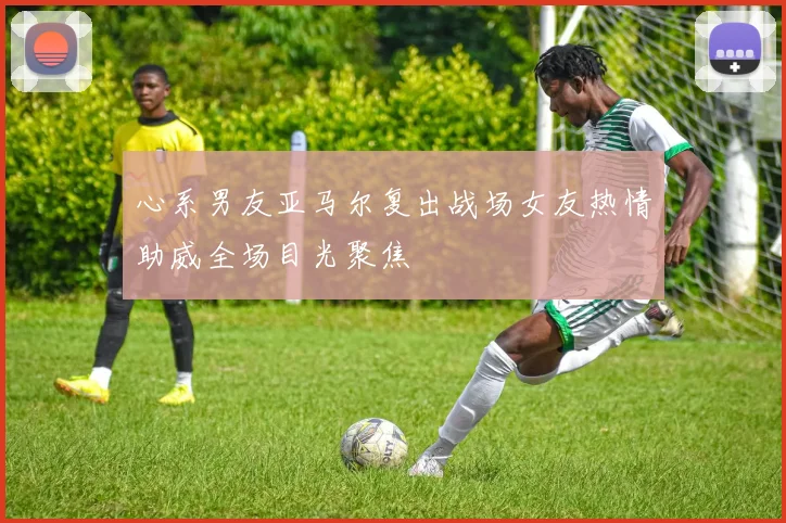 心系男友亚马尔复出战场女友热情助威全场目光聚焦