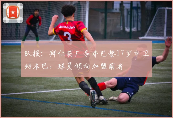 队报：拜仁药厂争夺巴黎17岁中卫姆本巴，球员倾向加盟前者