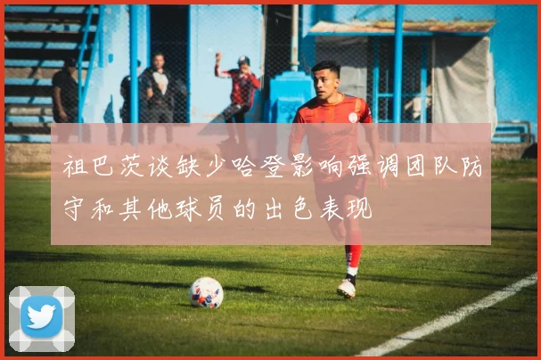 祖巴茨谈缺少哈登影响强调团队防守和其他球员的出色表现