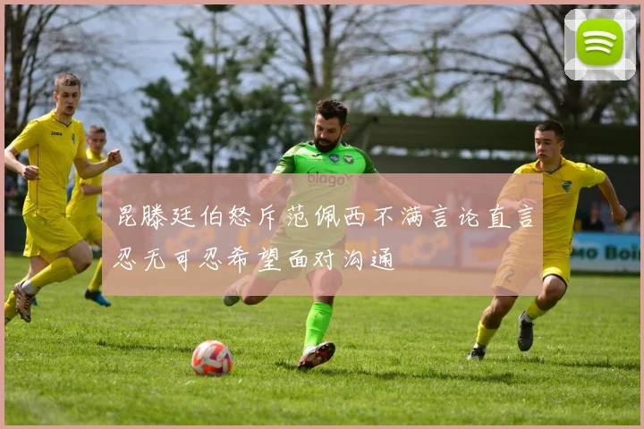 昆滕廷伯怒斥范佩西不满言论直言忍无可忍希望面对沟通